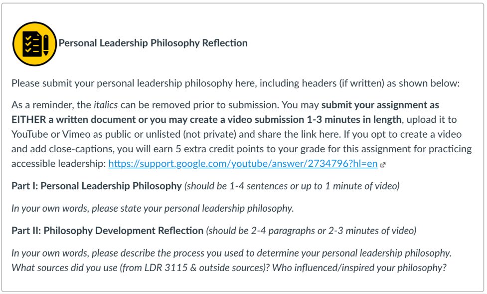 Screenshot of assignment directions. Title reads Personal Leadership Philosophy Reflection. Directions for assignment: Please submit your personal leadership philosophy here, including headers (if written) as shown below:
As a reminder, the italics can be removed prior to submission. You may submit your assignment as EITHER a written document or you may create a video submission 1-3 minutes in length, upload it to YouTube or Vimeo as public or unlisted (not private) and share the link here. If you opt to create a video and add close-captions, you will earn 5 extra credit points to your grade for this assignment for practicing accessible leadership: https://support.google.com/youtube/answer/2734796?hl=en (Links to an external site.)
Part I: Personal Leadership Philosophy (should be 1-4 sentences or up to 1 minute of video)
In your own words, please state your personal leadership philosophy. 
Part II: Philosophy Development Reflection (should be 2-4 paragraphs or 2-3 minutes of video)
In your own words, please describe the process you used to determine your personal leadership philosophy. What sources did you use (from LDR 3115 & outside sources)? Who influenced/inspired your philosophy?
